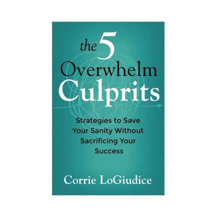 The 5 Overwhelm Culprits: Strategies To Save Your Sanity Without Sacrificing Your Success - Corrie Logiudice