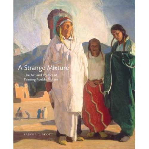 A Strange Mixture: The Art and Politics of Painting Pueblo Indians, Sascha T. Scott (Author)