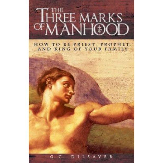 The Three Marks of Manhood: How to Be Priest, Prophet and King of Your Family, G. C. Dilsaver