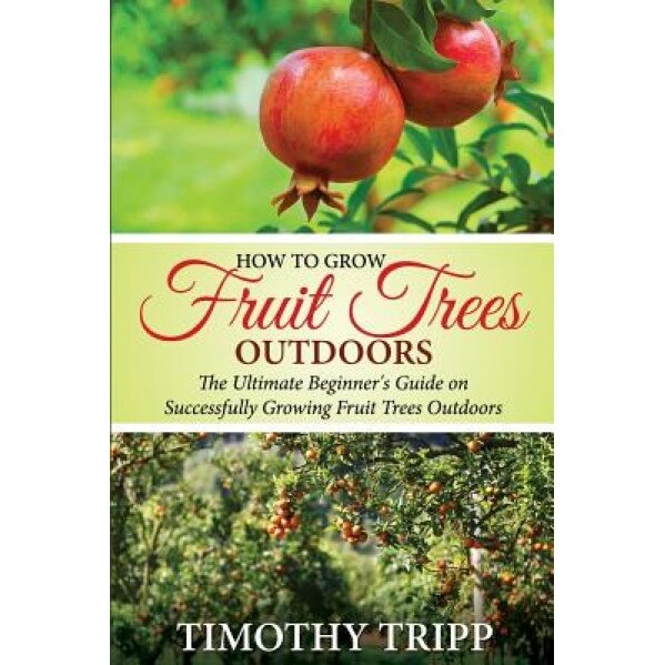 How to Grow Fruit Trees Outdoors: The Ultimate Beginner's Guide on Successfully Growing Fruit Trees Outdoors, Timothy Tripp (Author)