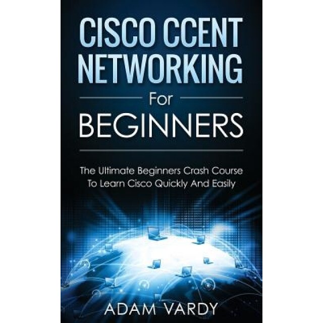 Cisco Ccent Networking for Beginners: The Ultimate Beginners Crash Course to Learn Cisco Quickly and Easily, Adam Vardy (Author)