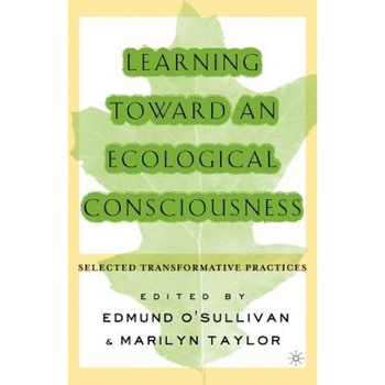 Learning Toward an Ecological Consciousness: Selected Transformative Practices, Edmund O'Sullivan (Editor) Learning Toward an Ecological Consciousness: Selected Transformative Practices, Edmund O'Sullivan (Editor)