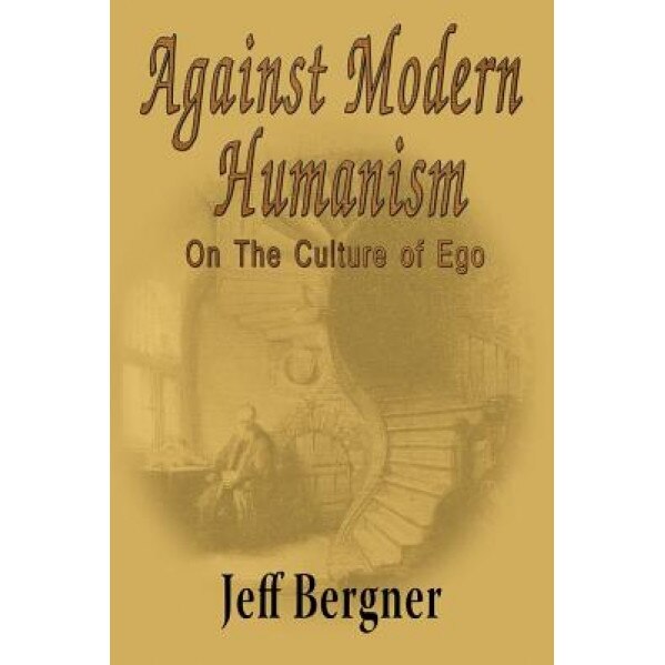 Against Modern Humanism: On the Culture of Ego, Jeffrey Thomas Bergner (Author)