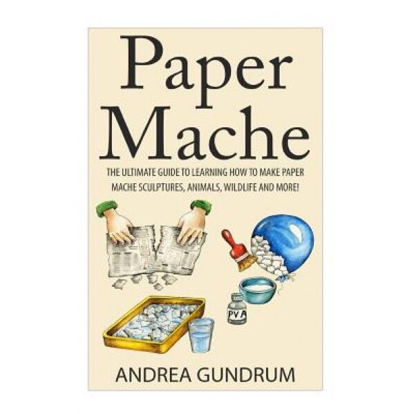 Paper Mache: The Ultimate Guide to Learning How to Make Paper Mache Sculptures, Animals, Wildlife and More!, Andrea Gundrum (Author)
