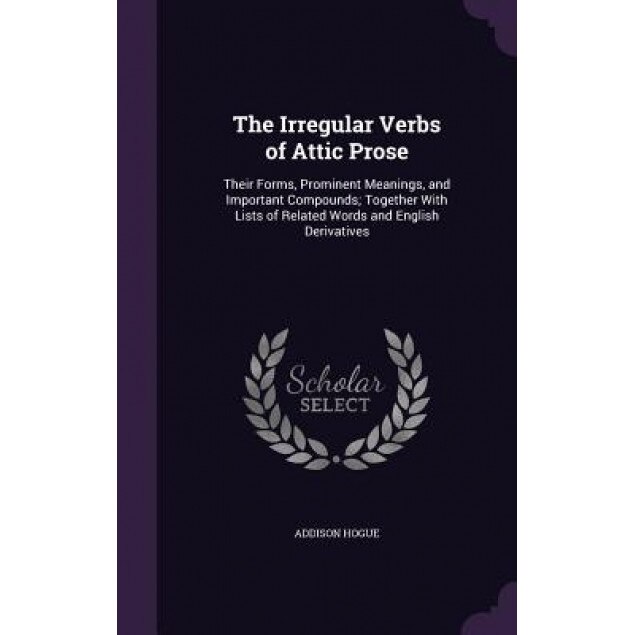 The Irregular Verbs of Attic Prose: Their Forms, Prominent Meanings, and Important Compounds; Together with Lists of Related Words and English Derivat, Addison Hogue (Author)