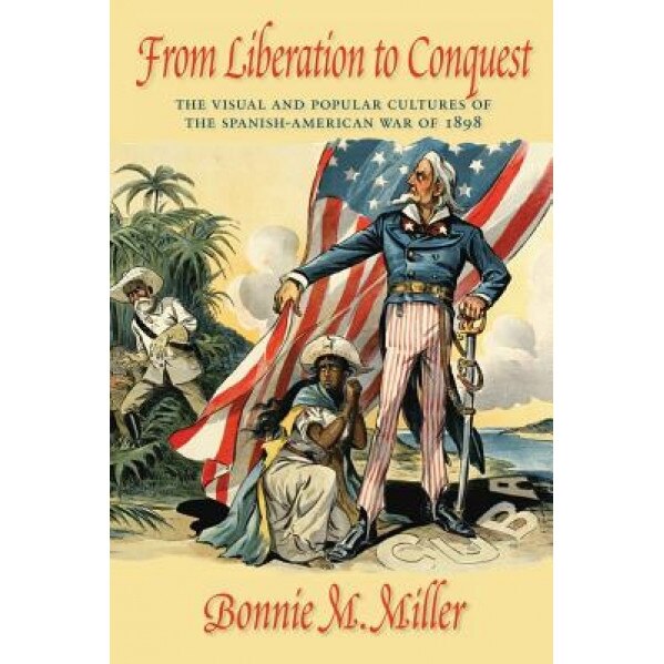 From Liberation to Conquest: The Visual and Popular Cultures of the Spanish-American War of 1898, Bonnie Miller (Author)