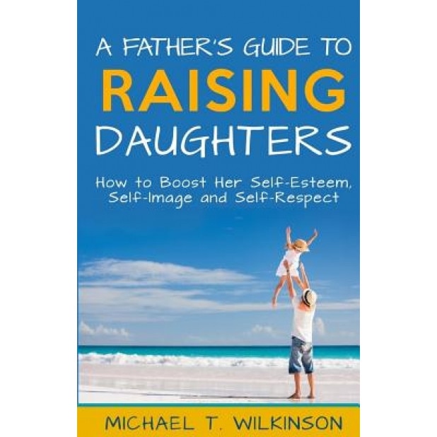 A Father's Guide to Raising Daughters: How to Boost Her Self-Esteem, Self-Image and Self-Respect, Michael T. Wilkinson (Author)