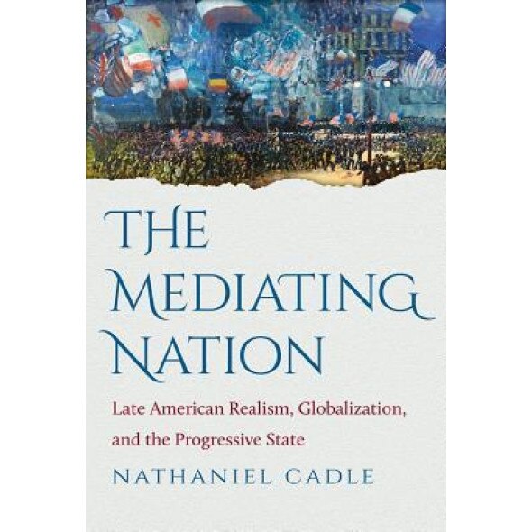 The Mediating Nation: Late American Realism, Globalization, and the Progressive State, Nathaniel Cadle (Author)
