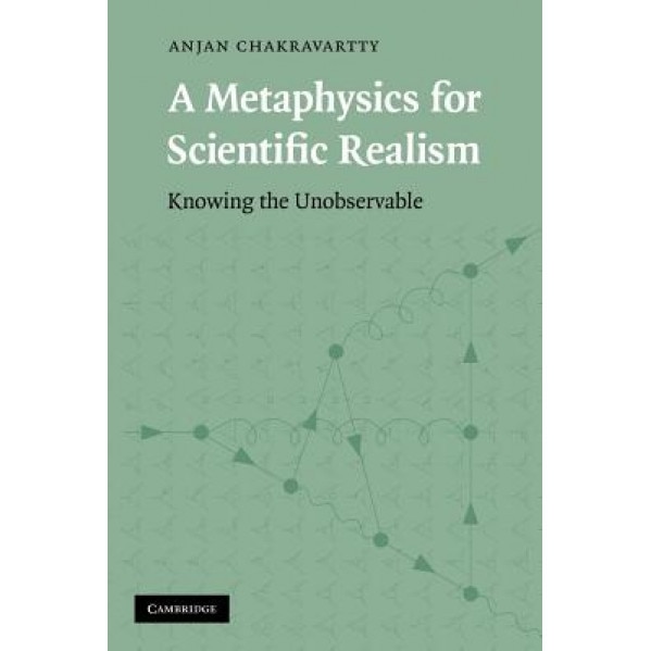 A Metaphysics for Scientific Realism: Knowing the Unobservable, Anjan Chakravartty (Author)