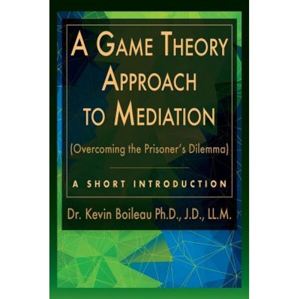 A Game Theory Approach to Mediation: Overcoming the Prisoner's Dilemma, Dr Kevin Boileau (Author)