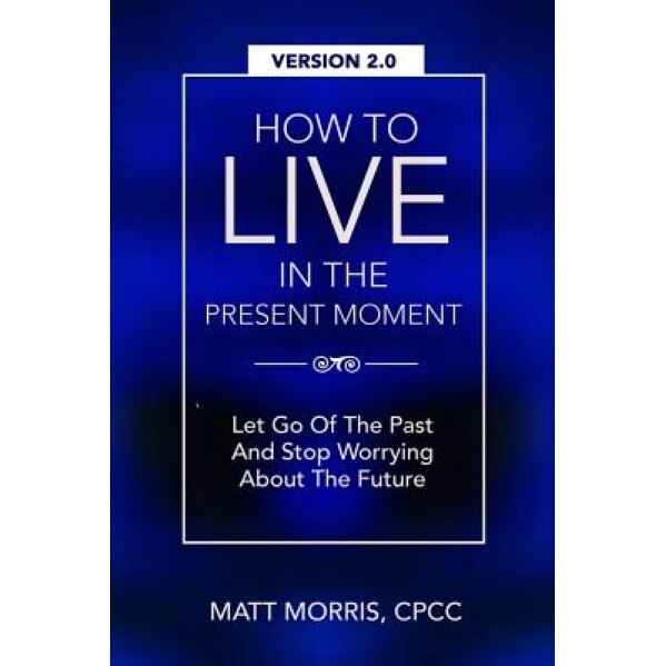 How to Live in the Present Moment, Version 2.0 - Let Go of the Past & Stop Worrying about the Future, Matt Morris (Author)