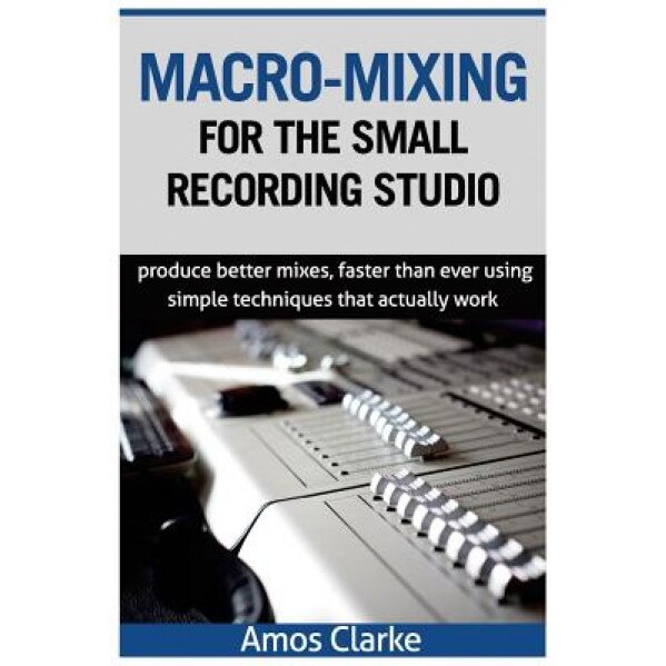 Macro-Mixing for the Small Recording Studio: Produce Better Mixes, Faster Than Ever Using Simple Techniques That Actually Work, MR Amos P. Clarke (Author)