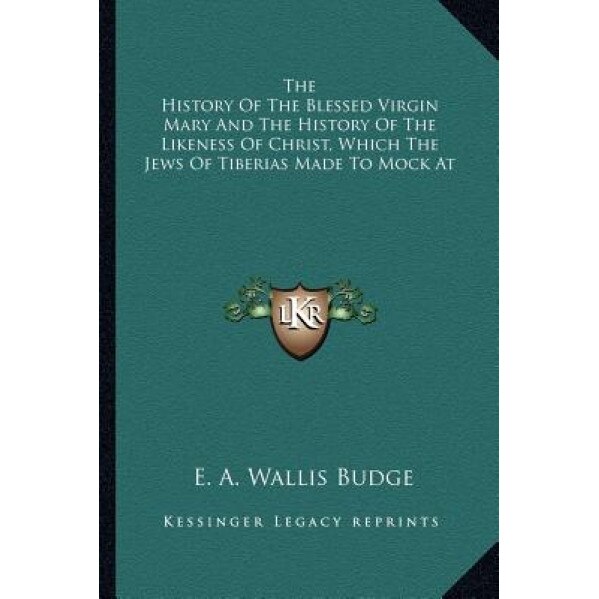 The History of the Blessed Virgin Mary and the History of the Likeness of Christ, Which the Jews of Tiberias Made to Mock at, E. A. Wallis Budge (Translator)