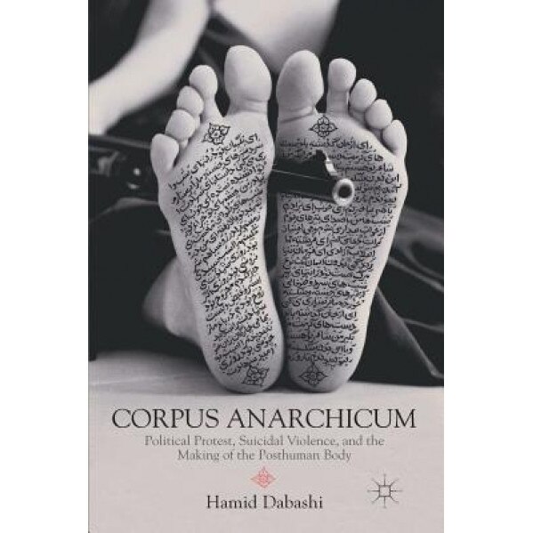 Corpus Anarchicum: Political Protest, Suicidal Violence, and the Making of the Posthuman Body, Hamid Dabashi (Author)