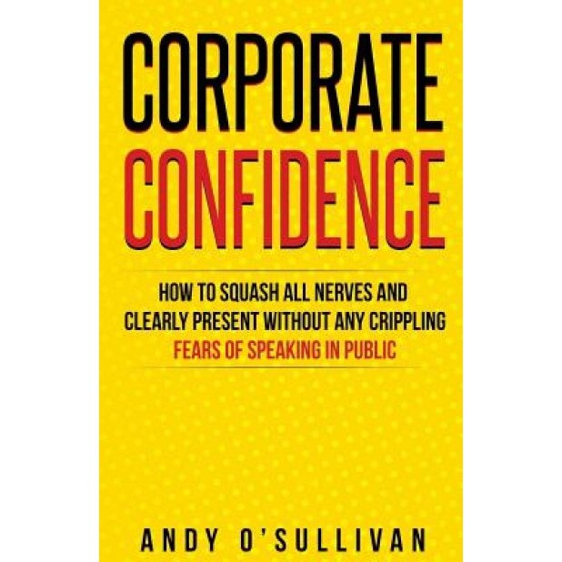 Corporate Confidence: How to Squash All Nerves and Clearly Present Without Any Crippling Fears of Speaking in Public, Andy O'Sullivan (Author)