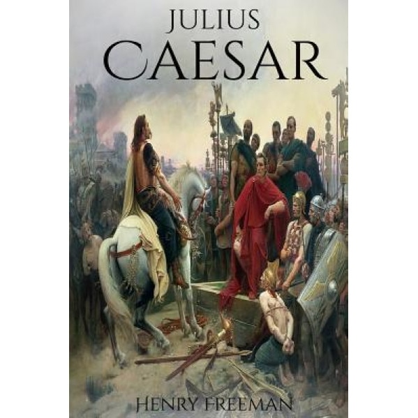 Julius Caesar: A Life from Beginning to End (Gallic Wars, Ancient Rome, Civil War, Roman Empire, Augustus Caesar, Cleopatra, Plutarch, Henry Freeman (Author)