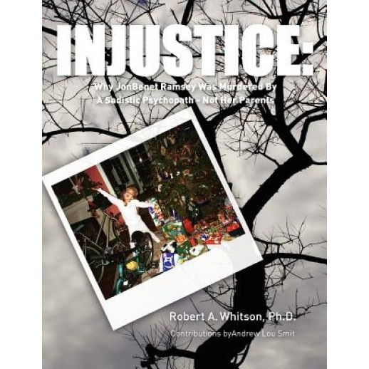 Injustice: : Why JonBenet Ramsey Was Murdered by a Sadistic Psychopath - Not Her Parents, Robert A. Whitson Ph. D. (Author)