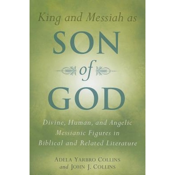 King and Messiah as Son of God: Divine, Human, and Angelic Messianic Figures in Biblical and Related Literature, Adela Yarbro Collins, John J. Collins