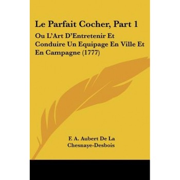 Le Parfait Cocher, Part 1: Ou L'Art D'Entretenir Et Conduire Un Equipage En Ville Et En Campagne (1777), F. A. Aubert De La Chesnaye-Desbois (Author) Le Parfait Cocher, Part 1: Ou L'Art D'Entretenir Et Conduire Un Equipage En Ville Et En Campagne (1777), F. A. Aubert De La Chesnaye-Desbois (Author)