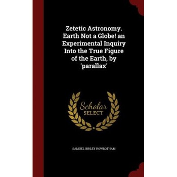 Zetetic Astronomy. Earth Not a Globe! an Experimental Inquiry Into the True Figure of the Earth, by 'Parallax', Samuel Birley Rowbotham (Author) Zetetic Astronomy. Earth Not a Globe! an Experimental Inquiry Into the True Figure of the Earth, by 'Parallax', Samuel Birley Rowbotham (Author)