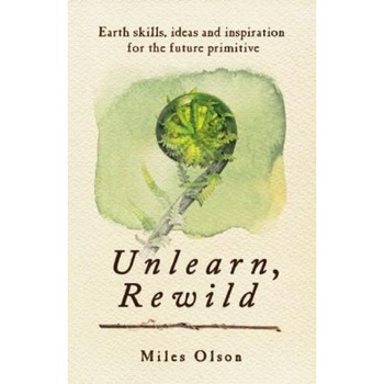 Unlearn, Rewild: Earth Skills, Ideas and Inspiration for the Future Primitive, Miles Olson (Author) Unlearn, Rewild: Earth Skills, Ideas and Inspiration for the Future Primitive, Miles Olson (Author)
