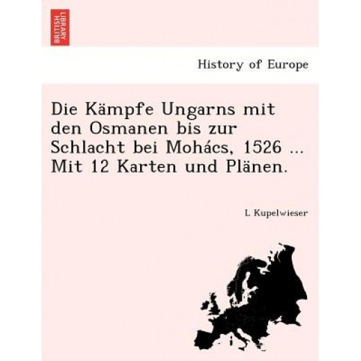 Die Kampfe Ungarns Mit Den Osmanen Bis Zur Schlacht Bei Mohacs, 1526 ... Mit 12 Karten Und Planen., L. Kupelwieser (Author)