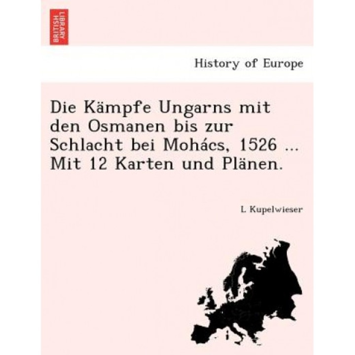 Die Kampfe Ungarns Mit Den Osmanen Bis Zur Schlacht Bei Mohacs, 1526 ... Mit 12 Karten Und Planen., L. Kupelwieser (Author)