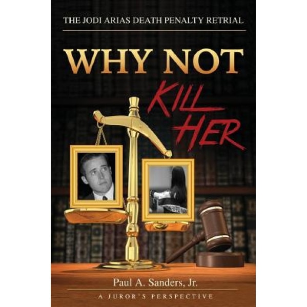 Why Not Kill Her: A Juror's Perspective: The Jodi Arias Death Penalty Retrial, Paul a. Sanders Jr (Author)