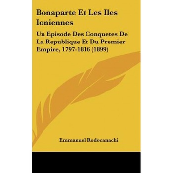 Bonaparte Et Les Iles Ioniennes: Un Episode Des Conquetes de La Republique Et Du Premier Empire, 1797-1816 (1899), Emmanuel Rodocanachi (Author) Bonaparte Et Les Iles Ioniennes: Un Episode Des Conquetes de La Republique Et Du Premier Empire, 1797-1816 (1899), Emmanuel Rodocanachi (Author)