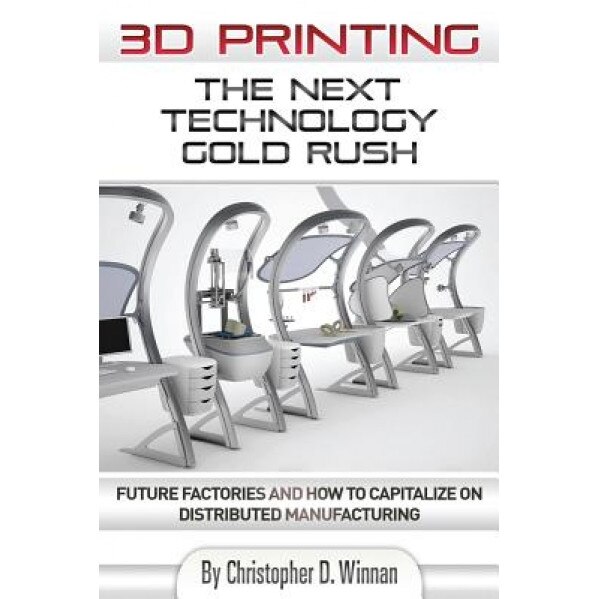 3D Printing: The Next Technology Gold Rush - Future Factories and How to Capitalize on Distributed Manufacturing - Christopher D. Winnan (Author)