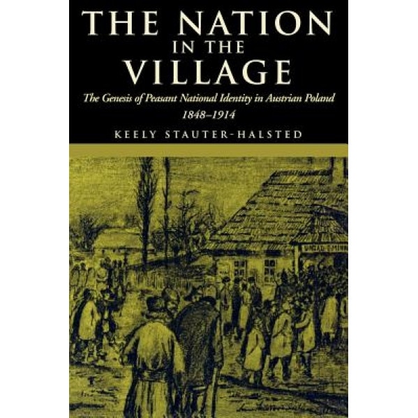 The Nation in the Village: The Genesis of Peasant National Identity in Austrian Poland, 1848-1914, Keely Stauter-Halsted (Author)