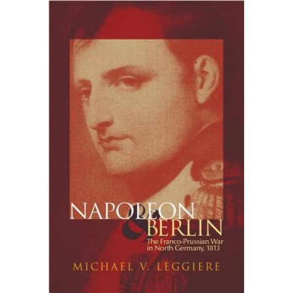 Napoleon and Berlin: The Franco-Prussian War in North Germany, 1813, Michael V. Leggiere (Author)