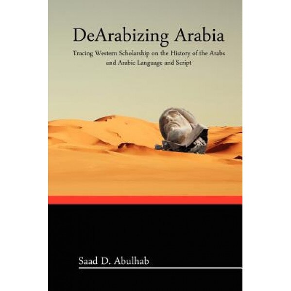 Dearabizing Arabia: Tracing Western Scholarship on the History of the Arabs and Arabic Language and Script, Saad D. Abulhab (Author)