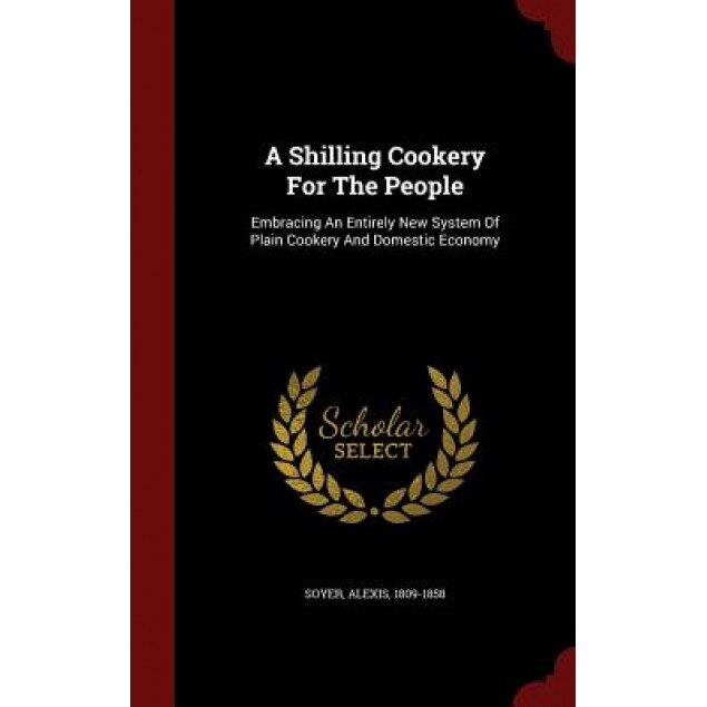 A Shilling Cookery for the People: Embracing an Entirely New System of Plain Cookery and Domestic Economy, Soyer Alexis 1809-1858 (Author)