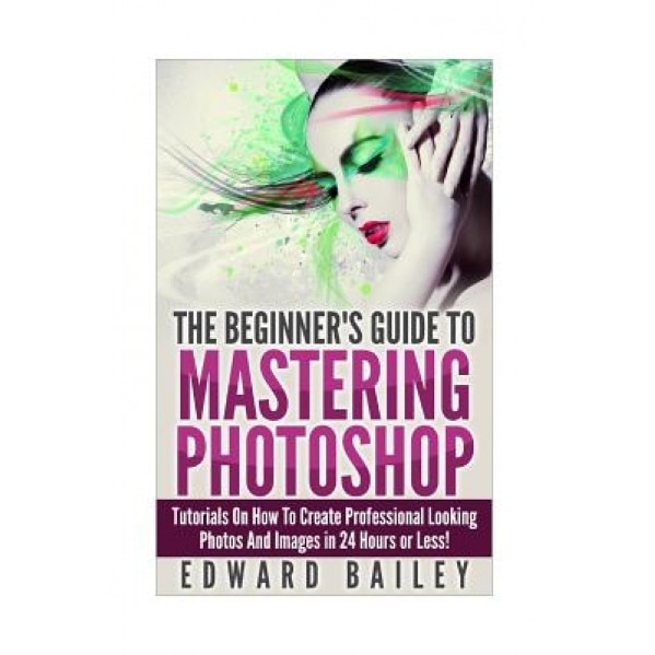 Photoshop: The Beginners Guide to Mastering Photoshop: Tutorials on How to Create Professional Looking Photos and Images in 24 Ho, Edward Bailey (Author)