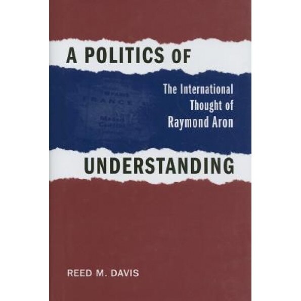 A Politics of Understanding: The International Thought of Raymond Aron, Reed M. Davis (Author)