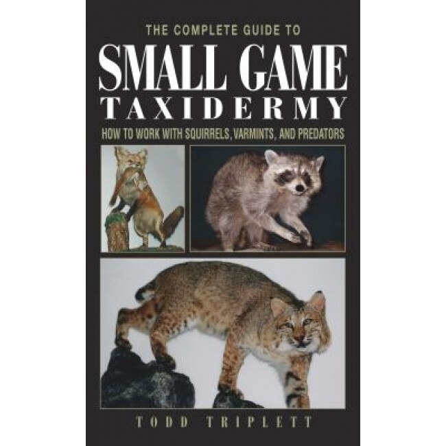 The Complete Guide to Small Game Taxidermy: How to Work with Squirrels, Varmints, and Predators, Todd Triplett