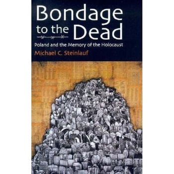 Bondage to the Dead: Poland and the Memory of the Holocaust, Michael C. Steinlauf Bondage to the Dead: Poland and the Memory of the Holocaust, Michael C. Steinlauf