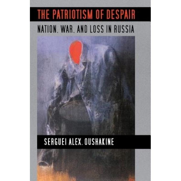 The Patriotism of Despair: Nation, War, and Loss in Russia, Serguei Alex Oushakine (Author)