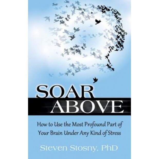 Soar Above: How to Use the Most Profound Part of Your Brain Under Any Kind of Stress, Steven Stosny (Author)