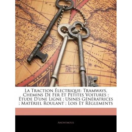 La Traction Lectrique: Tramways, Chemins de Fer Et Petites Voitures; Tude D'Une Ligne; Usines Gnratrices; Matriel Roulant; Lois Et Rglements, Anonymous (Author)