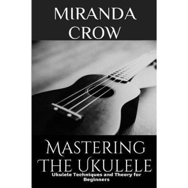 Mastering the Ukulele: Ukulele Techniques and Theory for Beginners, Miranda Crow (Author)