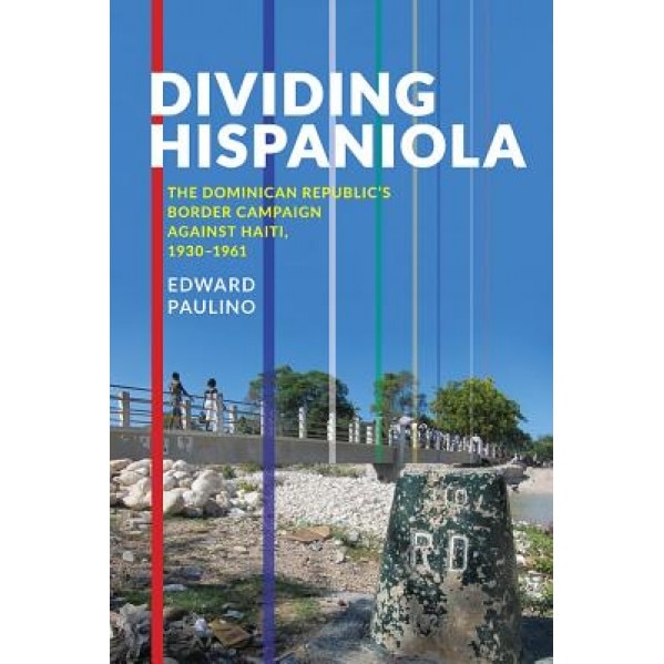 Dividing Hispaniola: The Dominican Republic's Border Campaign Against Haiti, 1930-1961, Edward Paulino (Author)
