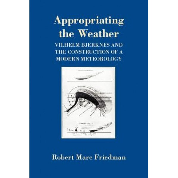 Appropriating the Weather: Vilhelm Bjerknes and the Construction of a Modern Meteorology, Robert Marc Friedman (Author)