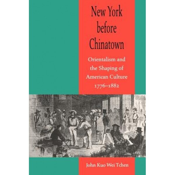 New York Before Chinatown: Orientalism and the Shaping of American Culture, 1776-1882, John Kuo Wei Tchen (Author)
