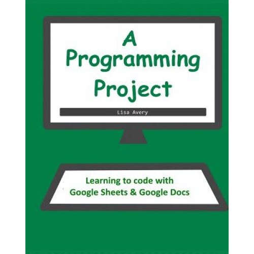 A Programming Project: Learning to Code with Google Sheets & Docs - Lisa Avery (Author)