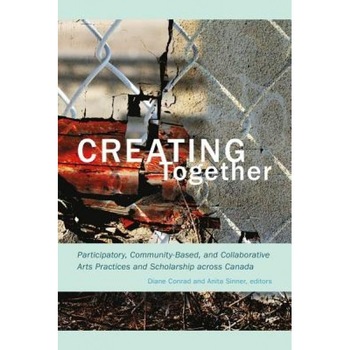 Creating Together: Participatory, Community-Based, and Collaborative Arts Practices and Scholarship Across Canada, Diane Conrad (Editor) Creating Together: Participatory, Community-Based, and Collaborative Arts Practices and Scholarship Across Canada, Diane Conrad (Editor)