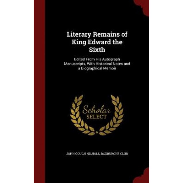 Literary Remains of King Edward the Sixth: Edited from His Autograph Manuscripts, with Historical Notes and a Biographical Memoir, John Gough Nichols (Author)