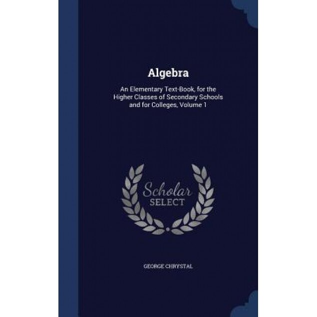 Algebra: An Elementary Text-Book, for the Higher Classes of Secondary Schools and for Colleges, Volume 1, George Chrystal (Author)