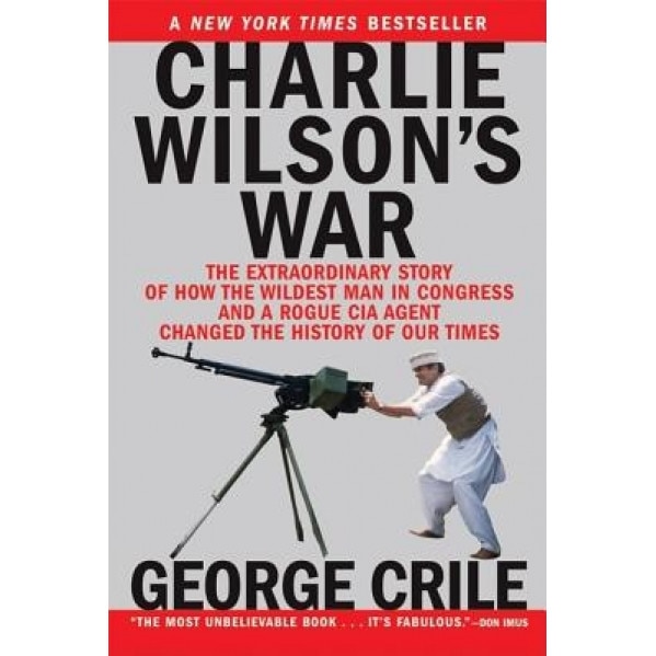 Charlie Wilson's War: The Extraordinary Story of How the Wildest Man in Congress and a Rogue CIA Agent Changed the History of Our Times, George Crile